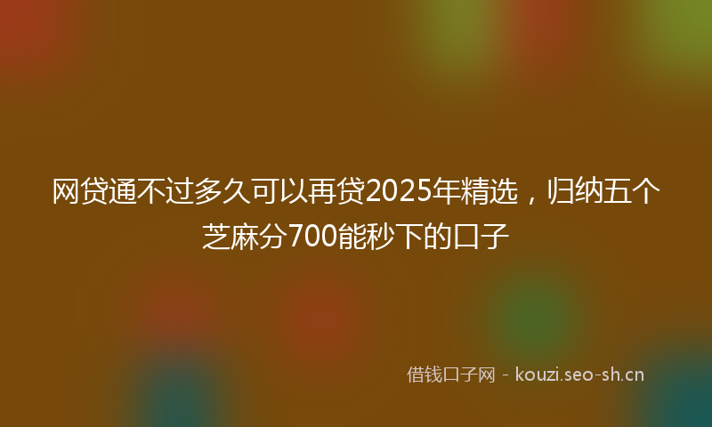 网贷通不过多久可以再贷2025年精选，归纳五个芝麻分700能秒下的口子
