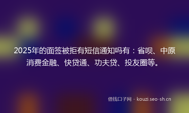 2025年的面签被拒有短信通知吗有：省呗、中原消费金融、快贷通、功夫贷、投友圈等。