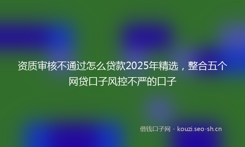 资质审核不通过怎么贷款2025年精选，整合五个网贷口子风控不严的口子