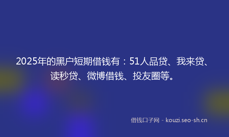 2025年的黑户短期借钱有：51人品贷、我来贷、读秒贷、微博借钱、投友圈等。