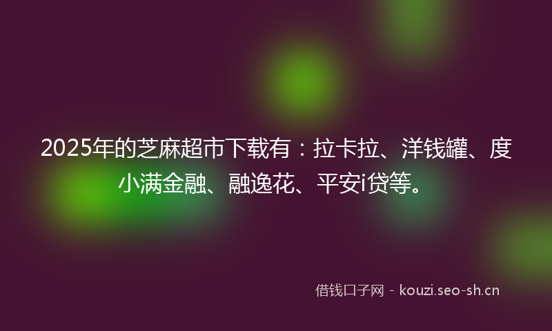 2025年的芝麻超市下载有：拉卡拉、洋钱罐、度小满金融、融逸花、平安i贷等。