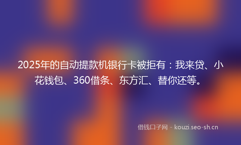 2025年的自动提款机银行卡被拒有：我来贷、小花钱包、360借条、东方汇、替你还等。