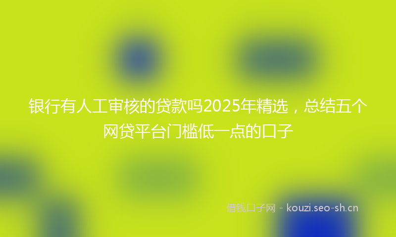 银行有人工审核的贷款吗2025年精选，总结五个网贷平台门槛低一点的口子