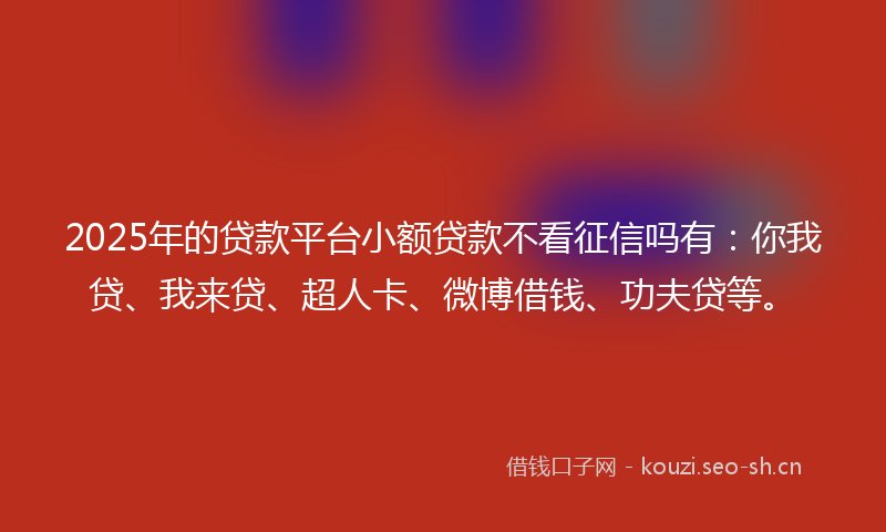 2025年的贷款平台小额贷款不看征信吗有：你我贷、我来贷、超人卡、微博借钱、功夫贷等。