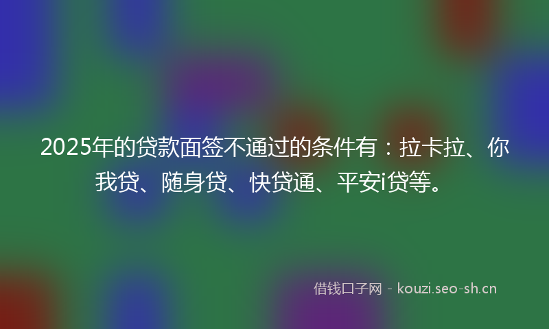 2025年的贷款面签不通过的条件有：拉卡拉、你我贷、随身贷、快贷通、平安i贷等。
