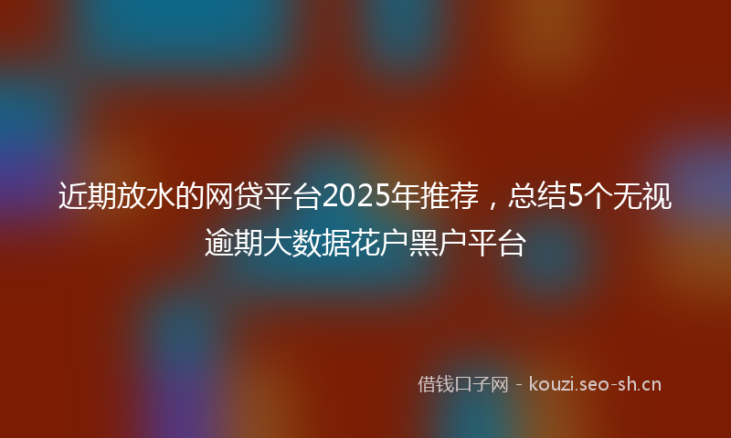 近期放水的网贷平台2025年推荐，总结5个无视逾期大数据花户黑户平台