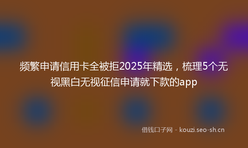 频繁申请信用卡全被拒2025年精选，梳理5个无视黑白无视征信申请就下款的app