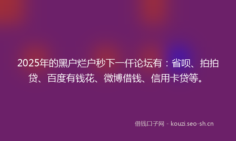 2025年的黑户烂户秒下一仟论坛有：省呗、拍拍贷、百度有钱花、微博借钱、信用卡贷等。