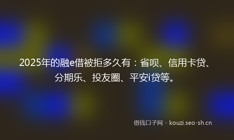 2025年的融e借被拒多久有：省呗、信用卡贷、分期乐、投友圈、平安i贷等。
