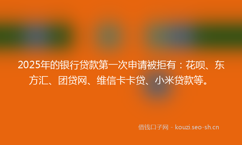 2025年的银行贷款第一次申请被拒有：花呗、东方汇、团贷网、维信卡卡贷、小米贷款等。