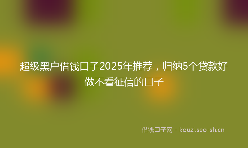 超级黑户借钱口子2025年推荐，归纳5个贷款好做不看征信的口子