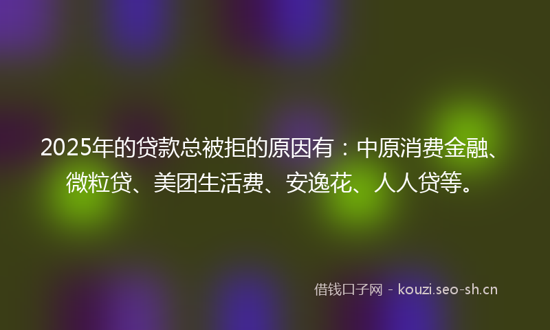 2025年的贷款总被拒的原因有：中原消费金融、微粒贷、美团生活费、安逸花、人人贷等。