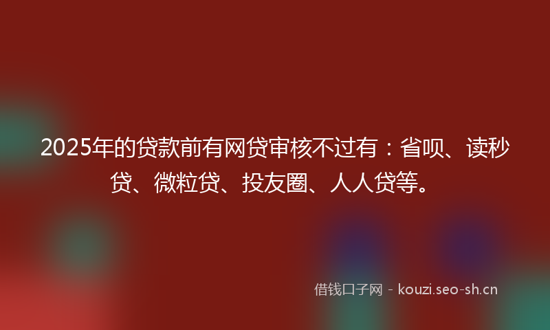 2025年的贷款前有网贷审核不过有：省呗、读秒贷、微粒贷、投友圈、人人贷等。