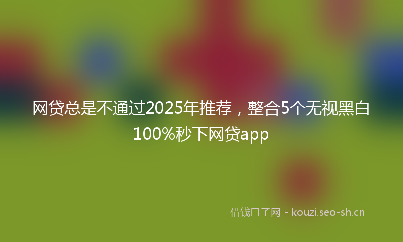 网贷总是不通过2025年推荐，整合5个无视黑白100%秒下网贷app