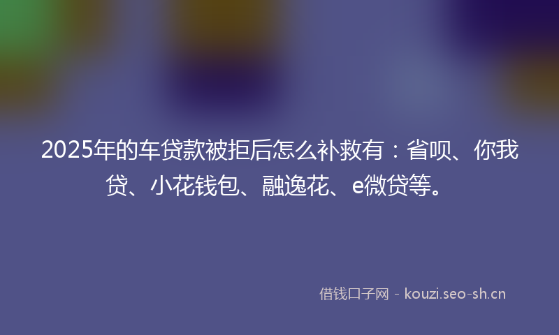 2025年的车贷款被拒后怎么补救有：省呗、你我贷、小花钱包、融逸花、e微贷等。