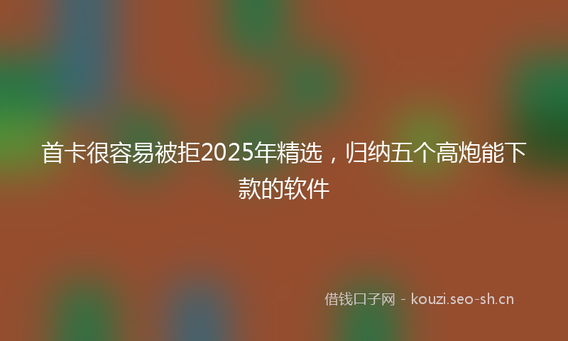 首卡很容易被拒2025年精选，归纳五个高炮能下款的软件