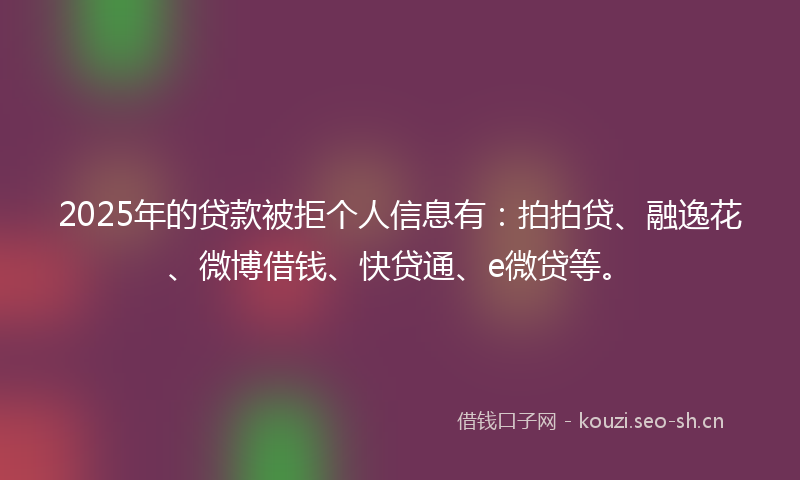 2025年的贷款被拒个人信息有：拍拍贷、融逸花、微博借钱、快贷通、e微贷等。