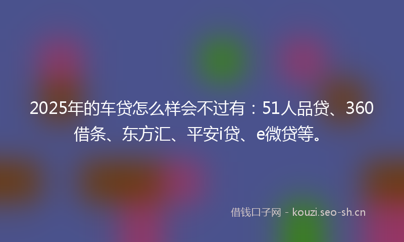 2025年的车贷怎么样会不过有：51人品贷、360借条、东方汇、平安i贷、e微贷等。