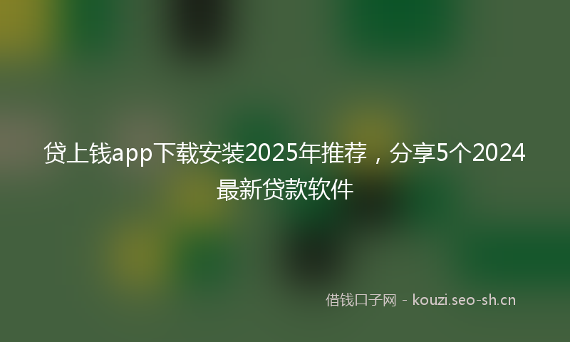 贷上钱app下载安装2025年推荐，分享5个2024最新贷款软件