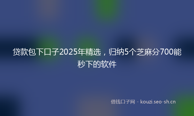 贷款包下口子2025年精选，归纳5个芝麻分700能秒下的软件