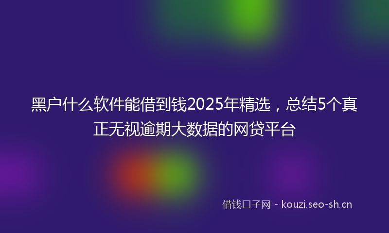 黑户什么软件能借到钱2025年精选，总结5个真正无视逾期大数据的网贷平台