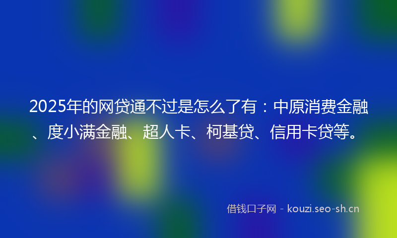 2025年的网贷通不过是怎么了有：中原消费金融、度小满金融、超人卡、柯基贷、信用卡贷等。