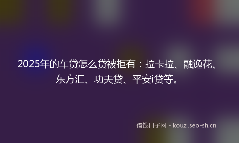 2025年的车贷怎么贷被拒有：拉卡拉、融逸花、东方汇、功夫贷、平安i贷等。