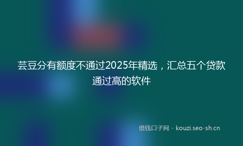 芸豆分有额度不通过2025年精选，汇总五个贷款通过高的软件