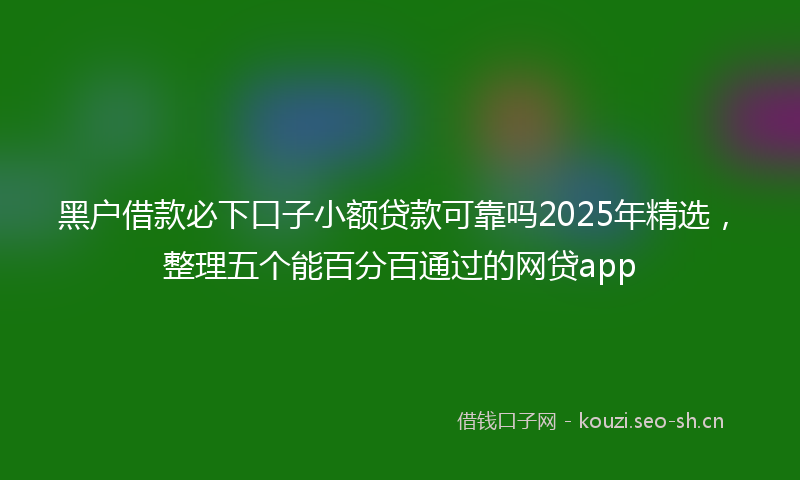 黑户借款必下口子小额贷款可靠吗2025年精选，整理五个能百分百通过的网贷app