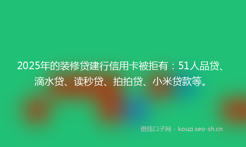 2025年的装修贷建行信用卡被拒有：51人品贷、滴水贷、读秒贷、拍拍贷、小米贷款等。