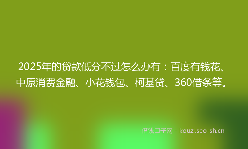2025年的贷款低分不过怎么办有：百度有钱花、中原消费金融、小花钱包、柯基贷、360借条等。