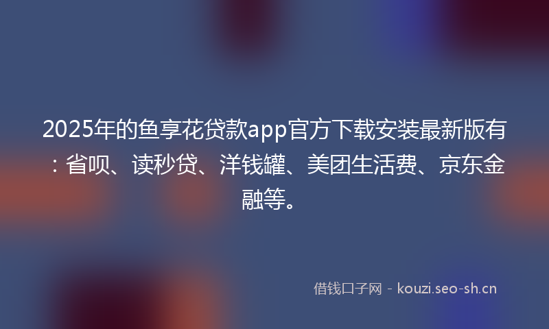 2025年的鱼享花贷款app官方下载安装最新版有：省呗、读秒贷、洋钱罐、美团生活费、京东金融等。