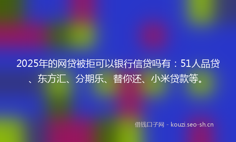 2025年的网贷被拒可以银行信贷吗有：51人品贷、东方汇、分期乐、替你还、小米贷款等。