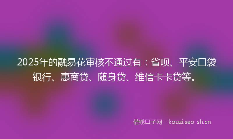 2025年的融易花审核不通过有：省呗、平安口袋银行、惠商贷、随身贷、维信卡卡贷等。