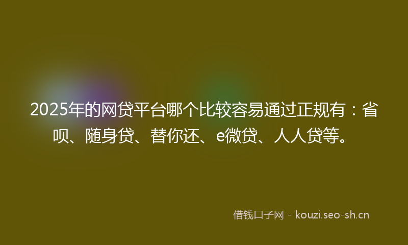 2025年的网贷平台哪个比较容易通过正规有：省呗、随身贷、替你还、e微贷、人人贷等。