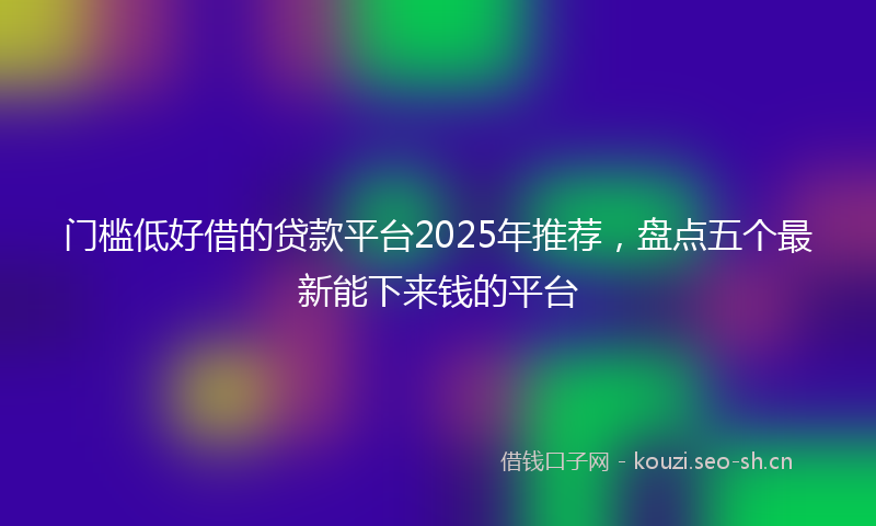 门槛低好借的贷款平台2025年推荐，盘点五个最新能下来钱的平台