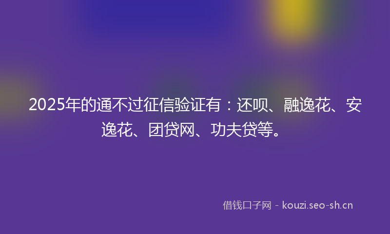 2025年的通不过征信验证有：还呗、融逸花、安逸花、团贷网、功夫贷等。