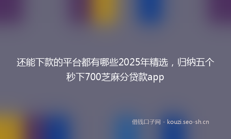 还能下款的平台都有哪些2025年精选，归纳五个秒下700芝麻分贷款app