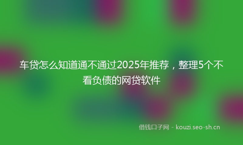 车贷怎么知道通不通过2025年推荐，整理5个不看负债的网贷软件