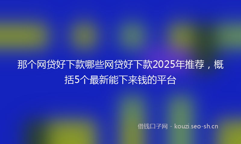 那个网贷好下款哪些网贷好下款2025年推荐，概括5个最新能下来钱的平台