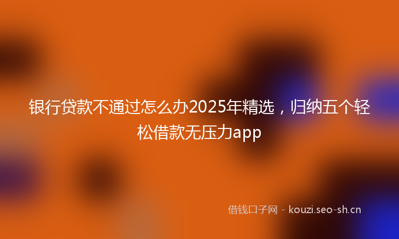 银行贷款不通过怎么办2025年精选，归纳五个轻松借款无压力app