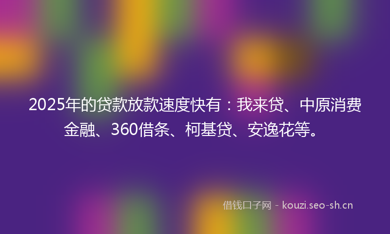 2025年的贷款放款速度快有：我来贷、中原消费金融、360借条、柯基贷、安逸花等。
