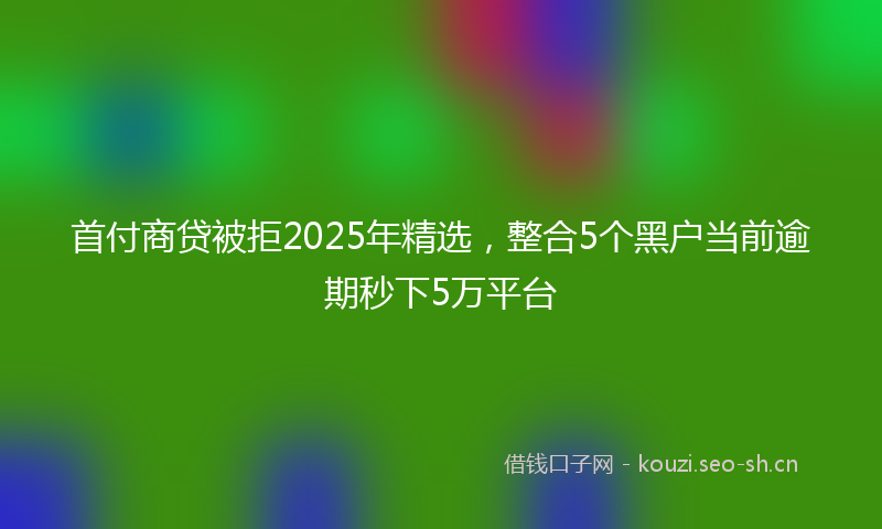 首付商贷被拒2025年精选，整合5个黑户当前逾期秒下5万平台