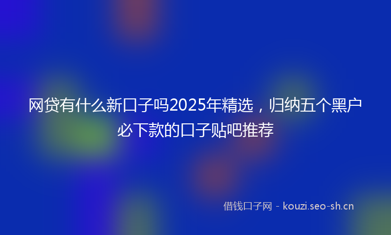 网贷有什么新口子吗2025年精选，归纳五个黑户必下款的口子贴吧推荐