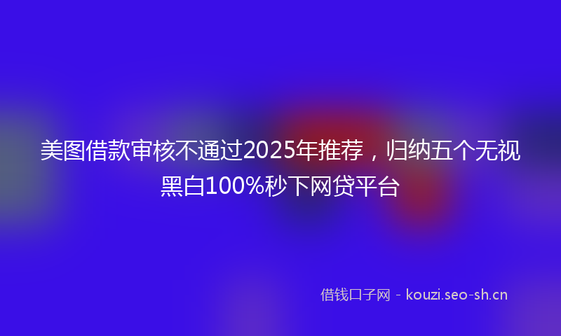 美图借款审核不通过2025年推荐，归纳五个无视黑白100%秒下网贷平台