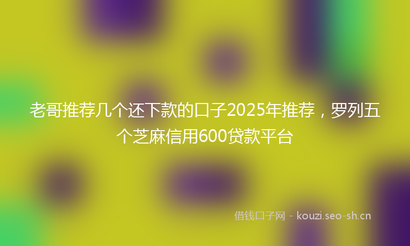 老哥推荐几个还下款的口子2025年推荐，罗列五个芝麻信用600贷款平台