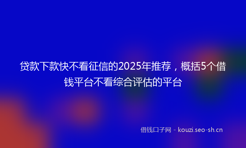 贷款下款快不看征信的2025年推荐，概括5个借钱平台不看综合评估的平台