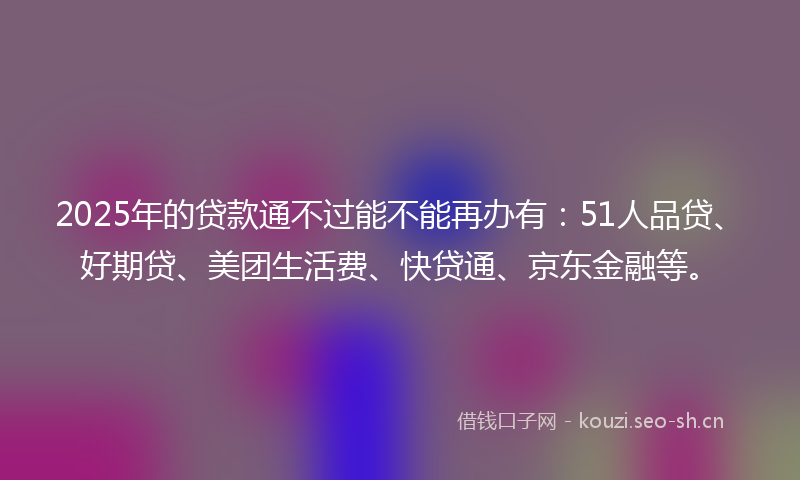 2025年的贷款通不过能不能再办有：51人品贷、好期贷、美团生活费、快贷通、京东金融等。
