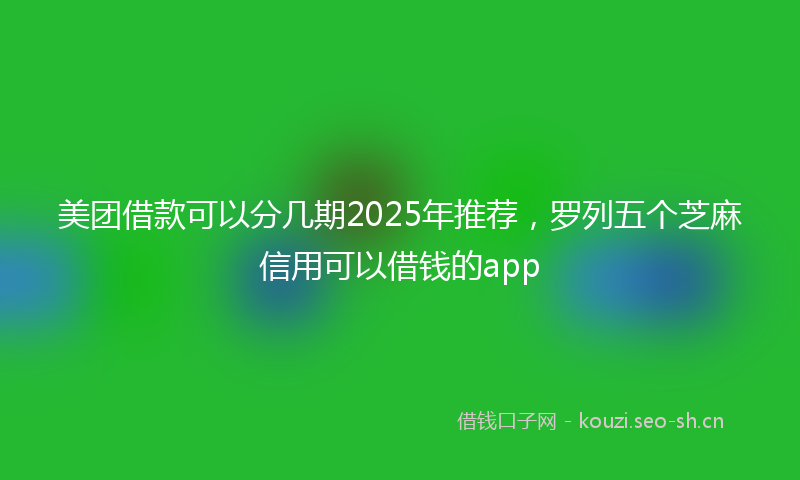 美团借款可以分几期2025年推荐，罗列五个芝麻信用可以借钱的app