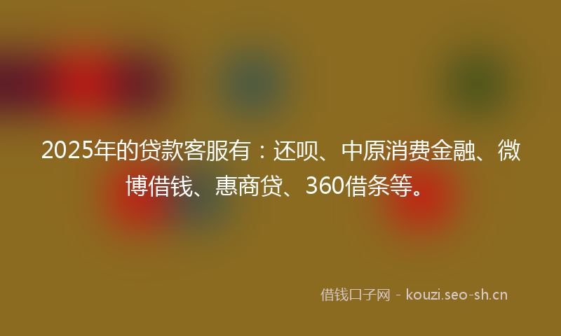 2025年的贷款客服有：还呗、中原消费金融、微博借钱、惠商贷、360借条等。